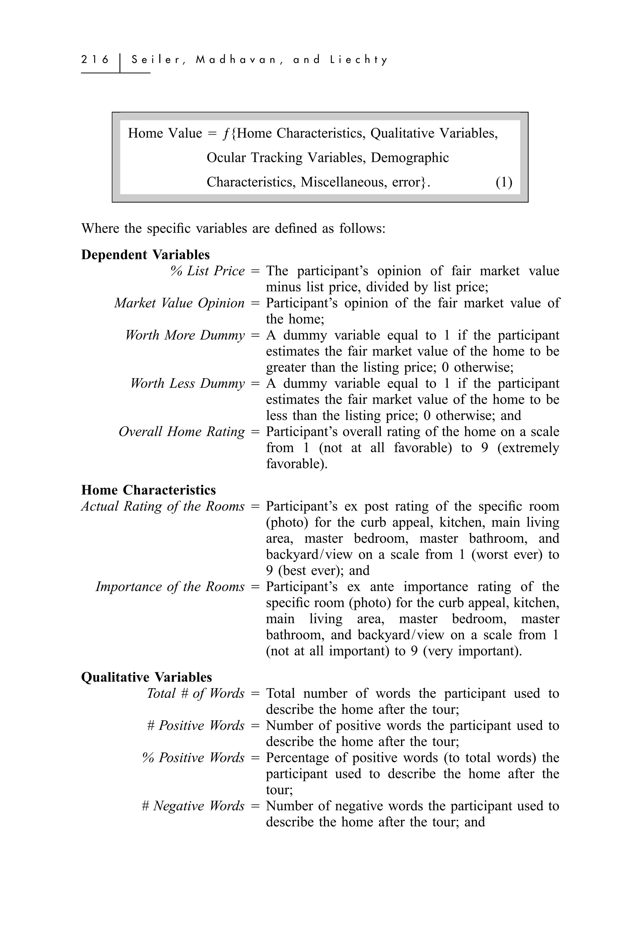 2 1 6   ͉   S e i l e r,   M a d h a v a n ,   a n d   L i e c h t y




            Home Value ϭ ƒ{Home Characteristics, Qualitative Variables,
                             Ocular Tracking Variables, Demographic
                             Characteristics, Miscellaneous, error}.   (1)


Where the speciﬁc variables are deﬁned as follows:
Dependent Variables
             % List Price ϭ The participant’s opinion of fair market value
                            minus list price, divided by list price;
    Market Value Opinion ϭ Participant’s opinion of the fair market value of
                            the home;
      Worth More Dummy ϭ A dummy variable equal to 1 if the participant
                            estimates the fair market value of the home to be
                            greater than the listing price; 0 otherwise;
      Worth Less Dummy ϭ A dummy variable equal to 1 if the participant
                            estimates the fair market value of the home to be
                            less than the listing price; 0 otherwise; and
     Overall Home Rating ϭ Participant’s overall rating of the home on a scale
                            from 1 (not at all favorable) to 9 (extremely
                            favorable).
Home Characteristics
Actual Rating of the Rooms ϭ Participant’s ex post rating of the speciﬁc room
                             (photo) for the curb appeal, kitchen, main living
                             area, master bedroom, master bathroom, and
                             backyard/view on a scale from 1 (worst ever) to
                             9 (best ever); and
  Importance of the Rooms ϭ Participant’s ex ante importance rating of the
                             speciﬁc room (photo) for the curb appeal, kitchen,
                             main living area, master bedroom, master
                             bathroom, and backyard/view on a scale from 1
                             (not at all important) to 9 (very important).
Qualitative Variables
           Total # of Words ϭ Total number of words the participant used to
                              describe the home after the tour;
           # Positive Words ϭ Number of positive words the participant used to
                              describe the home after the tour;
          % Positive Words ϭ Percentage of positive words (to total words) the
                              participant used to describe the home after the
                              tour;
          # Negative Words ϭ Number of negative words the participant used to
                              describe the home after the tour; and
 