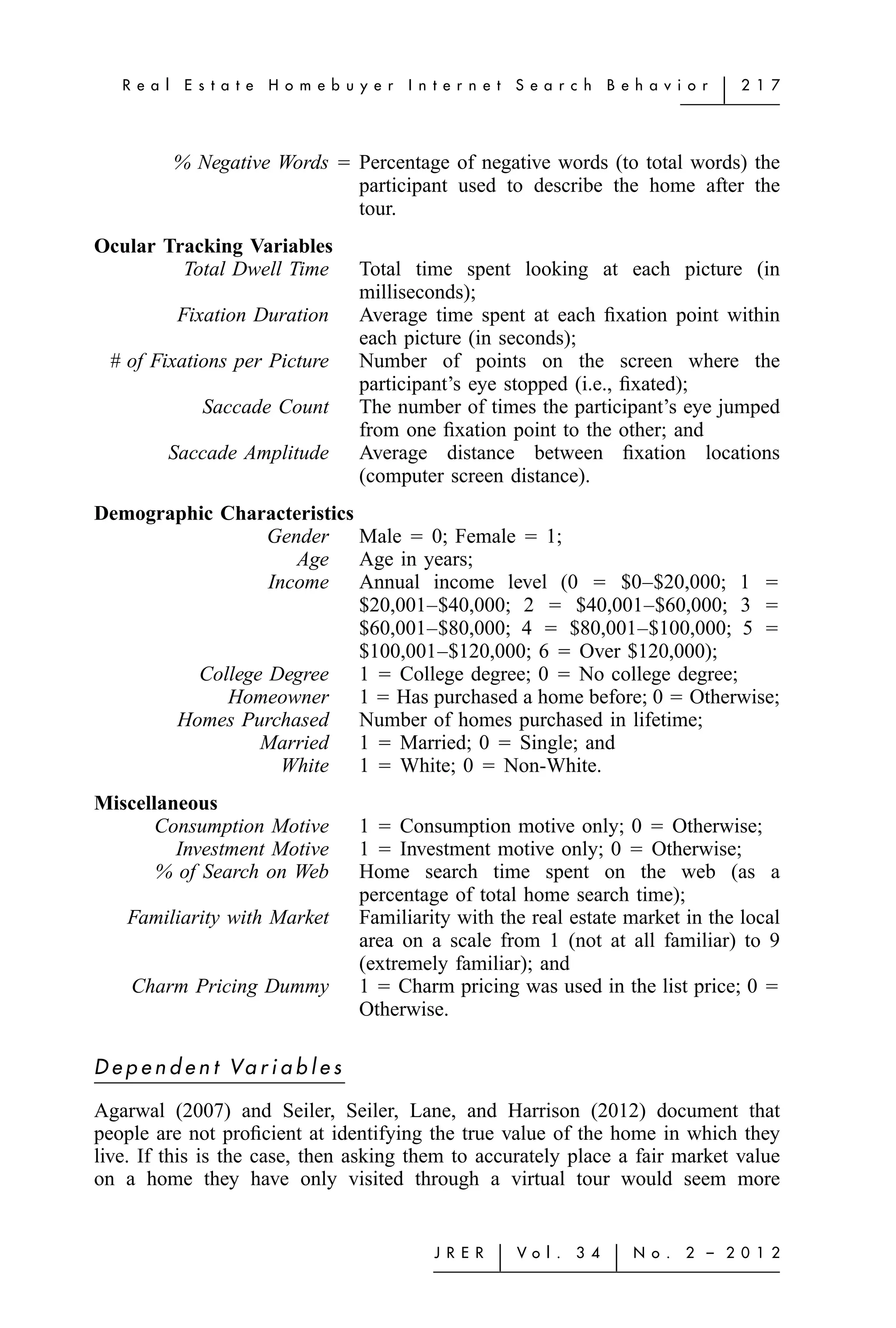R e a l    E s t a t e   H o m e b u y e r   I n t e r n e t   S e a r c h    B e h a v i o r   ͉   2 1 7




             % Negative Words ϭ Percentage of negative words (to total words) the
                                participant used to describe the home after the
                                tour.
Ocular Tracking Variables
         Total Dwell Time               Total time spent looking at each picture (in
                                        milliseconds);
             Fixation Duration          Average time spent at each ﬁxation point within
                                        each picture (in seconds);
  # of Fixations per Picture            Number of points on the screen where the
                                        participant’s eye stopped (i.e., ﬁxated);
                Saccade Count           The number of times the participant’s eye jumped
                                        from one ﬁxation point to the other; and
          Saccade Amplitude             Average distance between ﬁxation locations
                                        (computer screen distance).
Demographic Characteristics
                 Gender Male ϭ 0; Female ϭ 1;
                    Age Age in years;
                 Income Annual income level (0 ϭ $0–$20,000; 1 ϭ
                            $20,001–$40,000; 2 ϭ $40,001–$60,000; 3 ϭ
                            $60,001–$80,000; 4 ϭ $80,001–$100,000; 5 ϭ
                            $100,001–$120,000; 6 ϭ Over $120,000);
         College Degree 1 ϭ College degree; 0 ϭ No college degree;
             Homeowner 1 ϭ Has purchased a home before; 0 ϭ Otherwise;
       Homes Purchased Number of homes purchased in lifetime;
                Married 1 ϭ Married; 0 ϭ Single; and
                   White 1 ϭ White; 0 ϭ Non-White.
Miscellaneous
       Consumption Motive               1 ϭ Consumption motive only; 0 ϭ Otherwise;
         Investment Motive              1 ϭ Investment motive only; 0 ϭ Otherwise;
       % of Search on Web               Home search time spent on the web (as a
                                        percentage of total home search time);
    Familiarity with Market             Familiarity with the real estate market in the local
                                        area on a scale from 1 (not at all familiar) to 9
                                        (extremely familiar); and
     Charm Pricing Dummy                1 ϭ Charm pricing was used in the list price; 0 ϭ
                                        Otherwise.

D e p e n d e n t Va r i a b l e s

Agarwal (2007) and Seiler, Seiler, Lane, and Harrison (2012) document that
people are not proﬁcient at identifying the true value of the home in which they
live. If this is the case, then asking them to accurately place a fair market value
on a home they have only visited through a virtual tour would seem more


                                                    J R E R   ͉   Vo l .   3 4    ͉   N o .   2 – 2 0 1 2
 