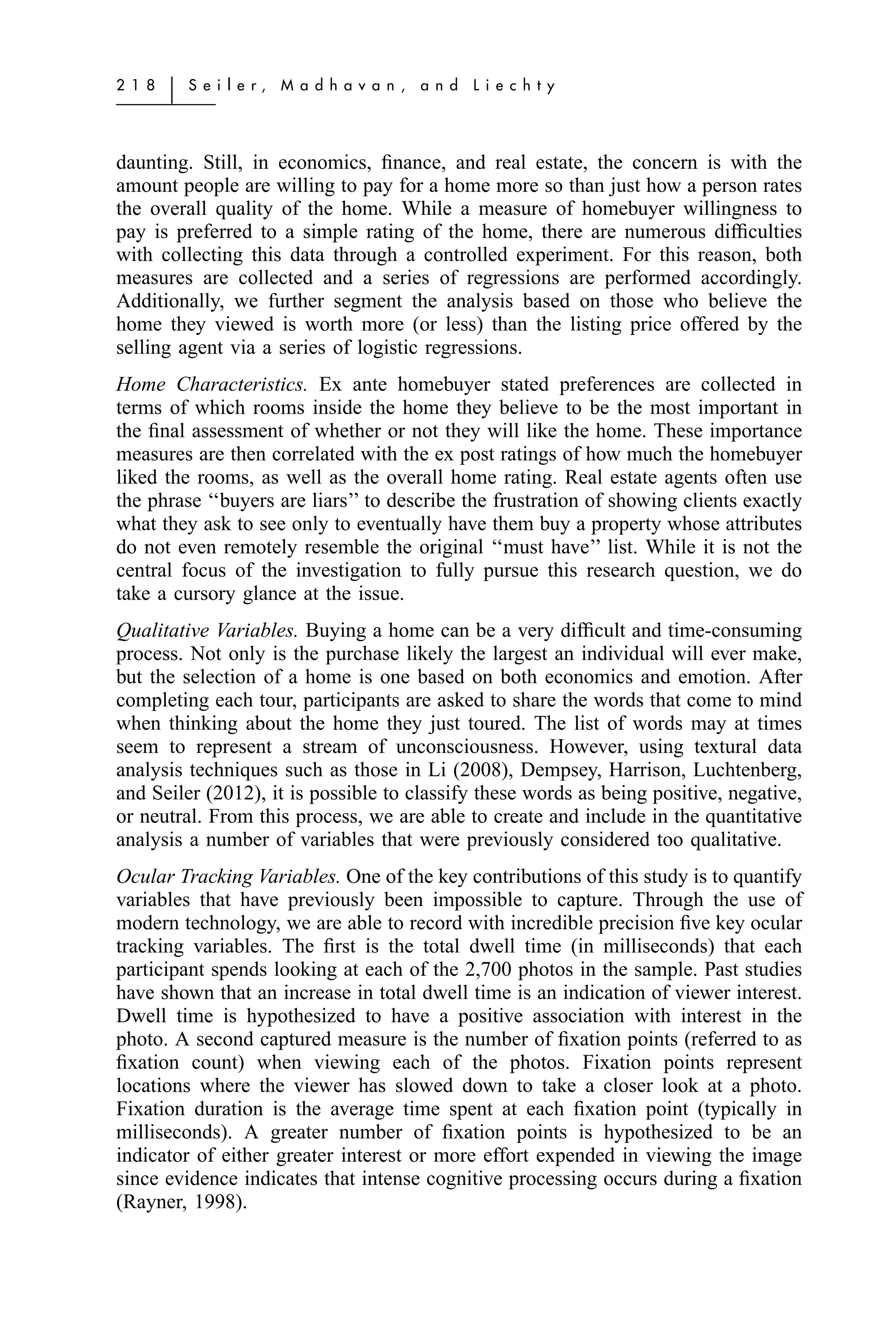 2 1 8   ͉   S e i l e r,   M a d h a v a n ,   a n d   L i e c h t y




daunting. Still, in economics, ﬁnance, and real estate, the concern is with the
amount people are willing to pay for a home more so than just how a person rates
the overall quality of the home. While a measure of homebuyer willingness to
pay is preferred to a simple rating of the home, there are numerous difﬁculties
with collecting this data through a controlled experiment. For this reason, both
measures are collected and a series of regressions are performed accordingly.
Additionally, we further segment the analysis based on those who believe the
home they viewed is worth more (or less) than the listing price offered by the
selling agent via a series of logistic regressions.
Home Characteristics. Ex ante homebuyer stated preferences are collected in
terms of which rooms inside the home they believe to be the most important in
the ﬁnal assessment of whether or not they will like the home. These importance
measures are then correlated with the ex post ratings of how much the homebuyer
liked the rooms, as well as the overall home rating. Real estate agents often use
the phrase ‘‘buyers are liars’’ to describe the frustration of showing clients exactly
what they ask to see only to eventually have them buy a property whose attributes
do not even remotely resemble the original ‘‘must have’’ list. While it is not the
central focus of the investigation to fully pursue this research question, we do
take a cursory glance at the issue.
Qualitative Variables. Buying a home can be a very difﬁcult and time-consuming
process. Not only is the purchase likely the largest an individual will ever make,
but the selection of a home is one based on both economics and emotion. After
completing each tour, participants are asked to share the words that come to mind
when thinking about the home they just toured. The list of words may at times
seem to represent a stream of unconsciousness. However, using textural data
analysis techniques such as those in Li (2008), Dempsey, Harrison, Luchtenberg,
and Seiler (2012), it is possible to classify these words as being positive, negative,
or neutral. From this process, we are able to create and include in the quantitative
analysis a number of variables that were previously considered too qualitative.
Ocular Tracking Variables. One of the key contributions of this study is to quantify
variables that have previously been impossible to capture. Through the use of
modern technology, we are able to record with incredible precision ﬁve key ocular
tracking variables. The ﬁrst is the total dwell time (in milliseconds) that each
participant spends looking at each of the 2,700 photos in the sample. Past studies
have shown that an increase in total dwell time is an indication of viewer interest.
Dwell time is hypothesized to have a positive association with interest in the
photo. A second captured measure is the number of ﬁxation points (referred to as
ﬁxation count) when viewing each of the photos. Fixation points represent
locations where the viewer has slowed down to take a closer look at a photo.
Fixation duration is the average time spent at each ﬁxation point (typically in
milliseconds). A greater number of ﬁxation points is hypothesized to be an
indicator of either greater interest or more effort expended in viewing the image
since evidence indicates that intense cognitive processing occurs during a ﬁxation
(Rayner, 1998).
 