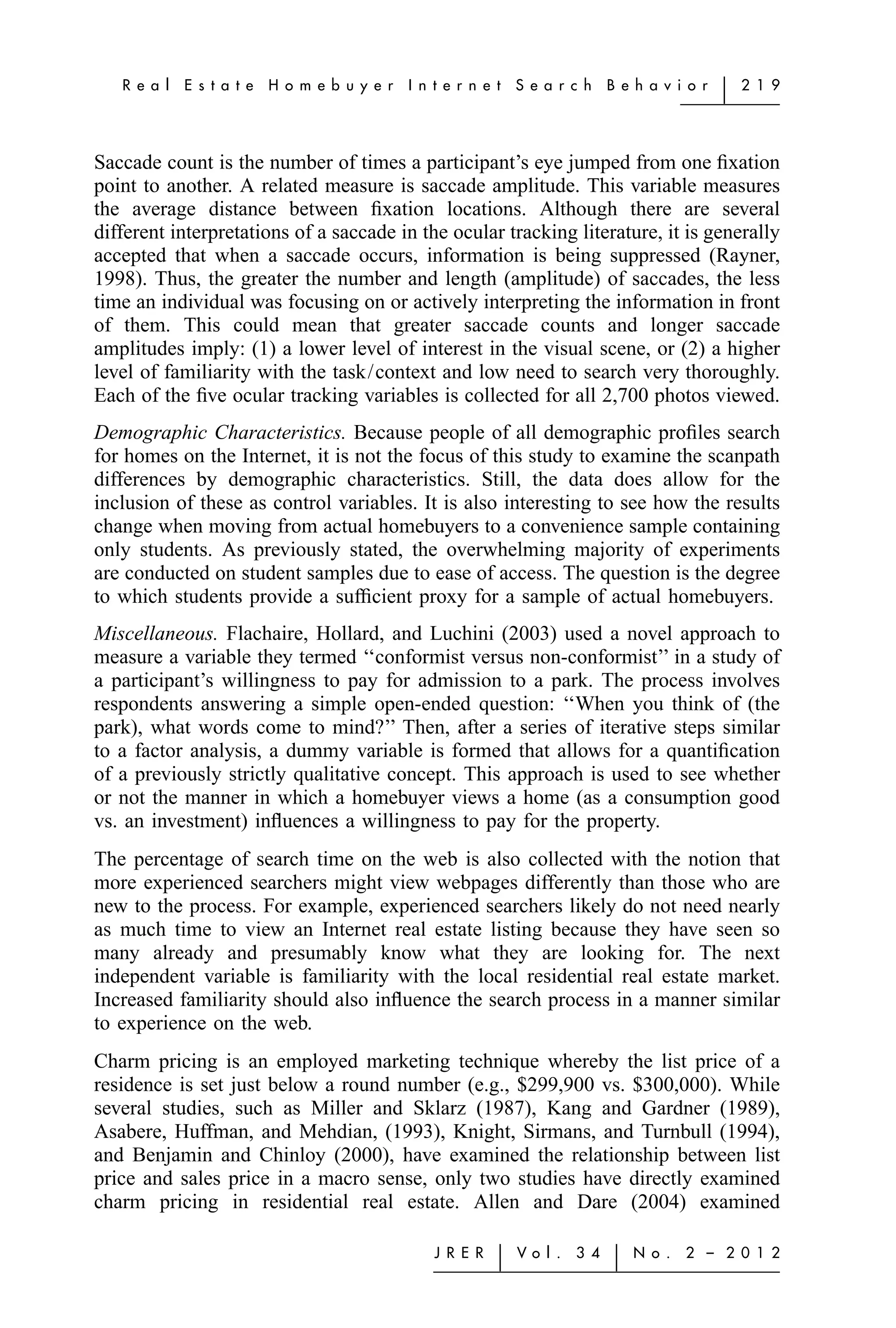 R e a l   E s t a t e   H o m e b u y e r   I n t e r n e t   S e a r c h    B e h a v i o r   ͉   2 1 9




Saccade count is the number of times a participant’s eye jumped from one ﬁxation
point to another. A related measure is saccade amplitude. This variable measures
the average distance between ﬁxation locations. Although there are several
different interpretations of a saccade in the ocular tracking literature, it is generally
accepted that when a saccade occurs, information is being suppressed (Rayner,
1998). Thus, the greater the number and length (amplitude) of saccades, the less
time an individual was focusing on or actively interpreting the information in front
of them. This could mean that greater saccade counts and longer saccade
amplitudes imply: (1) a lower level of interest in the visual scene, or (2) a higher
level of familiarity with the task/context and low need to search very thoroughly.
Each of the ﬁve ocular tracking variables is collected for all 2,700 photos viewed.
Demographic Characteristics. Because people of all demographic proﬁles search
for homes on the Internet, it is not the focus of this study to examine the scanpath
differences by demographic characteristics. Still, the data does allow for the
inclusion of these as control variables. It is also interesting to see how the results
change when moving from actual homebuyers to a convenience sample containing
only students. As previously stated, the overwhelming majority of experiments
are conducted on student samples due to ease of access. The question is the degree
to which students provide a sufﬁcient proxy for a sample of actual homebuyers.
Miscellaneous. Flachaire, Hollard, and Luchini (2003) used a novel approach to
measure a variable they termed ‘‘conformist versus non-conformist’’ in a study of
a participant’s willingness to pay for admission to a park. The process involves
respondents answering a simple open-ended question: ‘‘When you think of (the
park), what words come to mind?’’ Then, after a series of iterative steps similar
to a factor analysis, a dummy variable is formed that allows for a quantiﬁcation
of a previously strictly qualitative concept. This approach is used to see whether
or not the manner in which a homebuyer views a home (as a consumption good
vs. an investment) inﬂuences a willingness to pay for the property.
The percentage of search time on the web is also collected with the notion that
more experienced searchers might view webpages differently than those who are
new to the process. For example, experienced searchers likely do not need nearly
as much time to view an Internet real estate listing because they have seen so
many already and presumably know what they are looking for. The next
independent variable is familiarity with the local residential real estate market.
Increased familiarity should also inﬂuence the search process in a manner similar
to experience on the web.
Charm pricing is an employed marketing technique whereby the list price of a
residence is set just below a round number (e.g., $299,900 vs. $300,000). While
several studies, such as Miller and Sklarz (1987), Kang and Gardner (1989),
Asabere, Huffman, and Mehdian, (1993), Knight, Sirmans, and Turnbull (1994),
and Benjamin and Chinloy (2000), have examined the relationship between list
price and sales price in a macro sense, only two studies have directly examined
charm pricing in residential real estate. Allen and Dare (2004) examined

                                                   J R E R   ͉   Vo l .   3 4    ͉   N o .   2 – 2 0 1 2
 