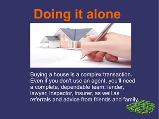 Doing it alone
Buying a house is a complex transaction.
Even if you don't use an agent, you'll need
a complete, dependable team: lender,
lawyer, inspector, insurer, as well as
referrals and advice from friends and family.
 
