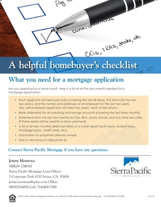 Are you applying for a home loan? Here is a list of all the documents needed for a
mortgage application:
• Each applicant will need pay stubs (covering the last 30 days), W-2 forms (for the last
two years), and the names and addresses of all employers for the last two years.
Also, self-employed applicants will need two years’ worth of tax returns.
• Bank statements for all checking and savings accounts (covering the last three months).
• Statements from the last two months for CDs, IRAs, stocks, bonds, and any other securities
(if these assets will be used for a down payment).
• A list of all new monthly debts not listed on a credit report (auto loans, student loans,
mortgage loans, credit cards, etc.).
• Information on properties already owned.
• One or two forms of valid photo ID.
Contact Sierra Pacific Mortgage if you have any questions.
What you need for a mortgage application
A helpful homebuyer’s checklist
Jenny Montoya
NMLS# 1248181
Sierra Pacific Mortgage Loan Officer
3 Corporate Park #210 Irvine, CA 92606
jenny.montoya@spmc.com Office:
949-870-4008 Cell: 714-468-7549
LENDER
EQUALHOUSING
© 2016 Sierra Pacific Mortgage Company, Inc. NMLS ID #1788 (www.nmlsconsumeraccess.org). CA DBO/RMLA 417-0015 (01/15)
 