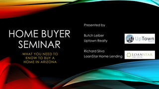 HOME BUYER
SEMINAR
Presented by
Butch Leiber
Uptown Realty
Richard Silva
LoanStar Home Lending
WHAT YOU NEED TO
KNOW TO BUY A
HOME IN ARIZONA
 