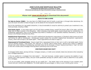 2008 CLEVELAND MORTGAGE BULLETIN
                                       HOMEBUYER INFORMATION & GLOSSARY OF TERMS
                             Information provided by the City of Cleveland & Living in Cleveland Center


                                                        ***     *****   ***
                        Please visit: www.cd.city.oh.us to download this document!

                                                    WAYS TO FIND A HOME

For Sale by Owner (FSBO) - You may hear of a FSBO through word of mouth, a yard sign, or through other advertising. It’s
up to the buyer and seller to follow through on all the details for the transaction themselves.

Due to the importance of a real estate transaction, it may be advisable to consult an attorney to protect your investment in any
home purchase, including a FSBO.

Real Estate Agent - A real estate agent can find and show available homes, present the buyer’s offer to the seller, and help
keep track of steps involved in the transaction. When choosing a real estate agent, buyers should look for membership in a
professional organization (such as the Cleveland Area Board of Realtors or the Cleveland Realtists Association), as well as
access to the Multiple Listing Services (MLS).

Neighborhood Organization - Many non-profit neighborhood development organizations in Cleveland rehab homes and build
new homes for sale to homebuyers. Homebuyers usually contact the non-profit neighborhood development organizations
directly, rather than through a real estate agent. These organizations are listed on page 12.

Repossessed of Foreclosed Home - Buyers might find a repossessed home on their own or with a real estate agent. Terms
such as “sheriff’s auction”, “HUD homes”, the “HUD list”, or “VA list” refer to these homes. Buying such a home is a different
process than other methods of homebuying, and holds more risk for the buyer. A buyer hoping to purchase a “repo” will want
to talk with a lender about mortgage financing before submitting a bid on the home.

                                               HOW MUCH HOUSE CAN I BUY?

A mortgage lender (bank, savings and loan, mortgage company, or credit union) actually makes two decisions when evaluating
your mortgage application:

1) Do you qualify for a mortgage from that lender? - First and foremost, a lender needs to examine the stability of your
income, your credit payment history, and your funds (preferably savings) for upfront costs in order to determine if you qualify
for a mortgage.

2) If you do qualify, what mortgage amount do you qualify for? - The lender looks at the amounts of your monthly gross
income and your monthly debt obligations. The lender applies two percentages, or ratios, to your monthly gross income.
                                                                                                                              1
 