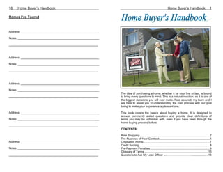 16   Home Buyer’s Handbook                                                                                          Home Buyer’s Handbook                            1

Homes I’ve Toured



Address: __________________________________________________

Notes: ____________________________________________________

_________________________________________________________



Address: __________________________________________________

Notes: ____________________________________________________

_________________________________________________________



Address: __________________________________________________

Notes: ____________________________________________________
                                                              The idea of purchasing a home, whether it be your first or last, is bound
_________________________________________________________     to bring many questions to mind. This is a natural reaction, as it is one of
                                                              the biggest decisions you will ever make. Rest assured, my team and I
                                                              are here to assist you in understanding the loan process with our goal
                                                              being to make your experience a pleasant one.

Address: __________________________________________________   This book covers the basics about buying a home. It is designed to
                                                              answer commonly asked questions and provide clear definitions of
Notes: ____________________________________________________   terms you may be unfamiliar with, even if you have been through the
                                                              home-buying process before.
_________________________________________________________
                                                              CONTENTS:

                                                              Rate Shopping..........................................................................................2
                                                              The Nuances of Your Contract.................................................................4
Address: __________________________________________________   Origination Points .....................................................................................7
                                                              Credit Scoring...........................................................................................8
Notes: ____________________________________________________   Pre-Payment Penalties.............................................................................9
                                                              Glossary of Terms ..................................................................................10
_________________________________________________________     Questions to Ask My Loan Officer ...………………………..................…15
 