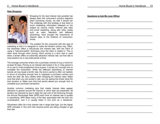 2    Home Buyer’s Handbook                                                                                      Home Buyer’s Handbook   15

Rate Shopping

                          Shopping for the best interest rate possible has       Questions to Ask My Loan Officer
                          always been the consumer’s primary objective
                          when borrowing money. As well it should be!            __________________________________________________________
                          The challenge with this strategy is that there is
                          much misleading information released on the
                          subject by various media. Internet web sites           __________________________________________________________
                          and email marketing, along with other media
                          such as radio, television and billboard
                          advertising, have brought the importance of            __________________________________________________________
                          interest rates to the forefront of consumers’
                          minds.
                                                                                 __________________________________________________________
                           The problem for the consumer with this type of
marketing is that it is designed to make the lender’s phone ring. Often,
the advertiser offers a ridiculously low interest rate, with the intent of       __________________________________________________________
using a “bait-and-switch” technique once the client is reeled in. This is
often done through short pricing. Short pricing is a term that is used
when a lender offers an extremely attractive interest rate, but that rate is     __________________________________________________________
only locked-in for a very brief period of time.

The average consumer enters into a purchase contract to buy a home for           __________________________________________________________
at least 30 days. Pricing on an interest rate locked in for a 7-day period is
of no use to most prospective home buyers. It simply isn’t enough time to
complete the transaction. While the billboard advertising or Internet            __________________________________________________________
banner ad may boast a terrific rate, the lock-in period is often not realistic
in terms of providing enough time to negotiate a purchase contract and
close the deal. Be very careful when shopping for interest rates. Make           __________________________________________________________
sure that when you are quoted a rate, you are asking the broker what the
lock duration is. Make sure that lock period allows you enough time to
complete your purchase transaction.                                              __________________________________________________________

Another common marketing ploy that makes interest rates appear
attractive is geared around the manner in which fees are presented. All          __________________________________________________________
lenders are required by law to state the real cost of the financing through
the Annual Percentage Rate (APR) each time an interest rate is quoted
in advertising. APR takes many of the fees associated with the loan into         __________________________________________________________
consideration, and it is usually listed in fine print as a disclaimer.

Advertisers often list a low interest rate in large bold type, but the higher    __________________________________________________________
APR indicates in fine print that several points are being charged to get
that rate.
                                                                                 __________________________________________________________
 
