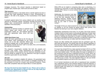 14 Home Buyer’s Handbook                                                                                            Home Buyer’s Handbook               3

mortgage insurance. The amount required is determined based on               While APR can be helpful in comparing rates seen in advertising, it is
program type, property type, credit score and loan-to-value.                 important for consumers to know that lenders use different methods to
                                                                             calculate APR. Hence it is not an entirely failsafe method for comparing
Title Insurance                                                              interest rates.
Title insurance protects a real estate owner or lender against any loss or
damage they might experience because of liens, encumbrances, or              Additionally, the consumer must take
defects in the title to the property, or the incorrectness of the related    into consideration that the interest rate
search.                                                                      is not the only important factor in
                                                                             obtaining financing. Another equally
It protects against claims from various defects such as another person       important question to answer is, “How
claiming an ownership interest, improperly recorded documents, fraud,        long do you need to borrow this
forgery, liens, encroachments, easements and other items that are            money?”
specified in the actual policy.
                                                                             The length of time you need to borrow the money has a profound impact
Underwriting                                                                 on whether or not you should be paying upfront fees (points), and
Approves (or declines) funding to potential home                             likewise has bearing on your loan program selection.
buyers, based upon factors such as credit,
employment, assets, etc., and matches approved                               Statistically, homeowners move every 7 to 10 years. One of the common
risks with appropriate rates, terms and loan                                 mistakes made by home buyers is automatically selecting a 30-year fixed
amounts.                                                                     rate loan program for financing instead of evaluating other options. The
                                                                             chance of needing the financing for 30 years is actually slim-to-none. If
USDA Rural Home Loan                                                         the buyer is somewhat transient in their job or is planning a family in the
Along with loans guaranteed by the VA (see VA                                near future, the home may not really meet their long-term needs.
Loan below), loans guaranteed by the USDA
remain one of the few nationally offered loan                                Buyers are often solicited with programs that are contingent upon 30-
programs available with no down payment. While                               year fixed rate financing. The interest rates that are offered, regardless of
the program includes the word “rural” in its name, this is not necessarily   how low they might be, are often irrelevant as rates are dependent upon
the case with all properties.                                                several factors, including down payment and credit score.

The program’s requirements mandate that both the property and                If a buyer has at least 5% for a down payment (at least 3.5% for an FHA
borrower must qualify. These requirements are dependent on the               loan), an interest rate that is fixed for three, five or seven years may be a
physical location of the property and the maximum household income.          much more realistic option. This often allows the buyer to capitalize on a
Ask your lender for details so you can determine if this type of program     low introductory rate and save a significant amount of money, which can
would be a good option for your situation.                                   then go toward the down payment on their next home. As always, current
                                                                             market conditions dictate what the best loan programs will be at the time
VA Loan                                                                      you want to buy a home. The most important thing is to ask your lender
Mortgage loans available to eligible US veterans. VA guaranteed loans        about available programs and look at all of your options.
are made by private lenders, such as banks or mortgage companies, for
the purchase of a home for a buyer’s own personal occupancy. These           It is of utmost importance to work with an experienced loan consultant
loans offer competitive rates and require little or no down payment.         who understands some of the practical aspects of financial planning. A
                                                                             well-versed consultant will ask you many questions about your short- and
                                                                             long-term goals, and assist you in choosing a loan program that is truly
We hope this book has been helpful for you. Please call us today to          suited to those goals.
schedule your appointment to discuss how we can help make your
home buying experience go smoothly.
 