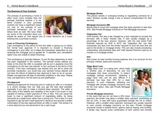 4    Home Buyer’s Handbook                                                                                          Home Buyer’s Handbook              13

The Nuances of Your Contract
                                                                                 Mortgage Broker
The process of purchasing a home is                                              This person assists in arranging funding or negotiating contracts for a
often much more complex than the                                                 client. Brokers usually charge a fee or receive compensation for their
average individual expects it to be.                                             services.
Items involved in your purchase
contract can have a significant impact                                           Mortgage Insurance (MI)
not only on the success of your                                                  Money paid to insure the mortgage when the down payment is less than
purchase transaction, but on your                                                20%. See Private Mortgage Insurance or FHA Mortgage Insurance.
stress level as well. We have listed
out some of the important items you                                              Origination Fee
should be aware of, that require you to make decisions as a buyer                Until recently, this was a fee charged by a loan originator to provide the
entering into a purchase contract.                                               borrower with a lower interest rate. It was usually charged as a
                                                                                 percentage of the loan amount. However, with the new Good Faith
Loan or Financing Contingency                                                    Estimate required by HUD in 2010, the “origination fee” can also
Loan contingency is the period of time the seller is giving you to obtain        incorporate any fees from the lender required to fund the loan that are
full, formal loan approval. It is important to include a financing               paid to the lender or mortgage broker. This can also include processing,
contingency in your offer, as it makes the transaction dependent on you          underwriting, administrative fees and Yield Spread Premium paid by an
receiving the mortgage you’ve applied for. It specifies your cancellation        investor to a mortgage broker.
rights if you are unable to obtain financing.
                                                                                 PITI
This contingency is typically between 15 and 30 days depending on what           Also known as total monthly housing expense, this is an acronym for the
has been negotiated in the contract. The earnest money deposit you               principal, interest, taxes and insurance.
make at the time the offer is accepted will be put in jeopardy once the
contingency for the loan has expired. In fact, pursuant to the terms of the      Piggy Back Loan
contract, if the loan contingency has expired and you fail to close the          ”Piggy Back Loan” is a slang term, which really
purchase transaction, you could lose your earnest money deposit and              is another way of describing 1st and 2nd
not have the failure of obtaining loan approval to lean on as an excuse.         mortgages that close concurrently. In today’s
Written pre-approval will help to eliminate problems in this area. Please        mortgage lending environment, obtaining a
note: pre-approval is not the same as pre-qualification.                         piggy back loan can be very difficult if a
                                                                                 borrower has less than 20% for a down
Pre-Approval                                                                     payment. In such instances, obtaining one
Seeking pre-approval for financing prior to making an offer on a property        mortgage with private mortgage insurance may
is a sound strategy that can help you get the best deal possible,                be the only option. Also see Private Mortgage
especially if you plan to make a minimal down payment. The seller is             Insurance.
often leery of the stability and reliability of the buyer if the buyer is only
capable of making a down payment of 10% or less. This can cause the              Private Mortgage Insurance
buyer to lose a significant amount of negotiating ability, by being              In the event that you do not have a 20% down
perceived as a weak buyer rather than a strong one. This is why it is very       payment, the lender may allow a smaller down payment, sometimes as
important to get full loan credit approval in advance and provide a written      low as 3.5%, or less with loans guaranteed through the VA or USDA.
confirmation of the loan approval when an offer is made. This shows it is        However, with a smaller down payment, borrowers are usually required
a done deal and you are perceived to be a cash buyer.                            to carry private mortgage insurance on the loan. Private mortgage
                                                                                 insurance comes in several forms: upfront, paid at closing, and monthly.
                                                                                 A lender may require some combination of both upfront and monthly
 