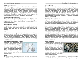 12 Home Buyer’s Handbook                                                                                           Home Buyer’s Handbook              5

FHA Mortgage Insurance                                                        Contract Period
All types of Mortgage Insurance protect the lender in the event of default.   The contract period is the period of time in which all due diligence must
There are two types of FHA Mortgage Insurance that must be paid on all        be completed, including obtaining loan approval, property appraisal,
FHA loans – an Up Front Mortgage Insurance Premium (UFMIP), which             home inspection reports, termite inspection, etc. Give yourself enough
is generally financed into the loan, and an additional monthly mortgage       time for all due diligence to be completed for this very important
insurance premium, paid as a part of your normal monthly mortgage             purchase you are about to make. Typically, purchase contracts are
payment. The upfront premium is 1% of the loan amount and monthly             drawn up for a period of 30, 45 or 60 days. However, while it is not
premiums are generally .9% divided over each monthly payment, but             typical, a purchase contract can be written for a term in excess of 60
may vary based on the term of the loan and the loan to value.                 days if the parties involved need that long of a period to complete all
                                                                              aspects of due diligence.
First Time Home Buyer Program
Mortgage loans with special qualifying terms for those who have never         Home Inspection Contingency
owned real estate or have not in the previous 3 years. Although the           As part of the negotiation in your purchase contract you and the seller
programs and terms vary by state, they often offer down payment and           will mutually agree upon the amount of time needed to complete all the
closing cost assistance.                                                      home inspection procedures that are required. Utilizing an outside third
                                                                              party service to complete these inspections is highly recommended.
Impound/Escrow Account
That portion of a borrower’s monthly payments held by the lender or           You will be provided with a report by the home inspection company that
servicer to pay for taxes, hazard insurance, mortgage insurance, lease        you should review very thoroughly to make sure there are no material
payments, and other items as they become due. Also known as                   defects in the property that you were not aware of, and which could
reserves.                                                                     subsequently have an impact on the value of the property. Once your
                                                                              home inspection contingency has expired, you no longer have the
Index                                                                         leverage to go back and renegotiate with the seller to resolve any issues
A published interest rate against which lenders measure the difference        revealed by the home inspection. If there are material defects, you and
between the current interest rate on an adjustable rate mortgage and          your real estate agent should renegotiate either a reduction in the
that earned by other investments (such as varying US Treasury Security        purchase price to offset the cost of any necessary repairs or having the
yields and varying London Interbank Offered Rate [LIBOR] yields) which        seller make the repairs prior to the close of the transaction. Buyers with
is then used to adjust the interest rate on an adjustable rate mortgage       limited cash reserves should most likely negotiate to have the repairs
(ARM) up or down.                                                             made prior to closing.

Loan Level Price Adjustments (LLPAs)                                          Termite Inspection
Loan-Level Price Adjustments are                                              A termite inspection may or may not
automatic, cumulative fees based on                                           be required by the lender. The lender
credit scores and the amount of your                                          may require an inspection if the
down payment. Fannie Mae (FNMA)                                               appraisal states there is evidence of
and Freddie Mac (FHLMC) levy these                                            termite damage. On FHA loans
fees on borrowers with credit scores                                          inspection is required only under the
below 720. They have nothing to do                                            following circumstances: when there is
with the mortgage company or its                                              evidence of active infestation, if
various products and cannot be                                                mandated by the state or local
negotiated away.                                                              jurisdiction, if customary to the area,
                                                                              or at the lender’s discretion.
Margin
The amount a lender adds to the index on an adjustable rate mortgage to       If termites are present it is up to both parties to determine who will be
establish the adjusted interest rate.                                         responsible for the remedy of the problem. When you negotiate your
 