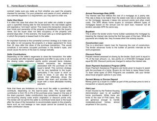6    Home Buyer’s Handbook                                                                                         Home Buyer’s Handbook               11

contract make sure you state up front whether you want the property
checked for termites. For your protection and peace of mind, whether or       Annual Percentage Rate (APR)
not a termite inspection is a requirement, you may want to order one.         The interest rate that reflects the cost of a mortgage as a yearly rate.
                                                                              This rate is likely to be higher than the stated note rate or advertised rate
Seller Rent Back                                                              on the mortgage, because it takes into account points and other credit
It is often the case that when the buyer and seller are unable to agree       costs. The APR allows home buyers to compare different types of
upon a specified closing date for the transaction, the real estate agents     mortgages based on the annual cost for each loan, however not all
will negotiate a “rent back” period. This means the transaction closes, the   lenders calculate APR the same way.
loan funds and ownership of the property is transferred into the buyer’s
name, but the buyer does not take occupancy of the property until             Buydown
several days later. In this scenario, the buyer sets up a rental agreement,   This is when the lender and/or home builder subsidizes the mortgage by
in which the property is leased back to the seller.                           lowering the interest rate during the first few years of the loan. While the
                                                                              payments are initially low, they increase when the subsidy expires.
An important footnote to this somewhat common strategy is to make sure
the seller is not occupying the property in a lease agreement for more        Construction Loan
than 30 days after the close of the purchase transaction. This would          This is a short-term interim loan for financing the cost of construction.
constitute a non-owner occupied purchase in the lender’s eyes, and            The lender advances funds to the builder at periodic intervals as the
would cause the terms of the loan to change radically.                        work progresses.

Seller Contributions                                                          Discount Points
Depending on the seller’s eagerness to close the transaction, the seller      Prepaid interest assessed at closing by the lender. Each point is equal to
of a property will often become aggressive and offer to pay some or all of    1% of the loan amount, i.e., two points on a $100,000 mortgage would
the closing costs, origination points and/or pre-paid items (interest,        equal $2,000. Discount points are charged to reduce the interest rate.
                                  hazard insurance, tax escrows)
                                  associated with the purchase on the         Down Payment Assistance Program (DPA)
                                  buyer’s behalf. This common strategy        Down Payment Assistance Programs are funds given to buyers to assist
                                  can be very beneficial to the buyer,        with the purchase of a home. Buyers do not have to repay these funds.
                                  particularly if the buyer is short on       To learn what types of DPA Programs are available, ask your lender
                                  funds to close. It can also be the          about local program options in your area.
                                  vehicle that effectively drives the
                                  interest rate down and provides the         Earnest Money or Escrow Deposit
                                  buyer with a more affordable monthly        Money given by a buyer to a seller as part of the purchase price to bind a
                                  payment.                                    transaction or assure payment.

Note that there are limitations on how much the seller is permitted to        FHA Loan
contribute, depending on the loan-to-value ratio. The typical seller          A loan insured by the Federal Housing
contribution is from 3% to 9% of the purchase price, based on the size of     Administration open to all qualified
the down payment. Seller contributions may sometimes be isolated to           home purchasers. While there are
non-recurring closing costs and/or origination or discount points only.       limits to the size of FHA loans, they
The lender will not permit the seller to contribute funds back to the buyer   are generous enough to handle
after the close of the transaction to accommodate repairs to the property.    moderately-priced     homes    almost
Items such as roof leakage or new carpet cannot be covered by any             anywhere in the country.
seller contribution clause.
 
