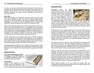 10 Home Buyer’s Handbook                                                                                            Home Buyer’s Handbook               7

                                                                               Origination Points
As such, you should not expect that you will be able to pay 50 cents on
the dollar for the appraised value of the property. Also, expect that the      Origination     points    are     often
property will be sold “as is” and this may mean that financing may be          misunderstood. Points are nothing
limited in scope as the property may be ineligible for some types of           other than interest paid at the time of
financing, like FHA.                                                           closing to obtain a lower interest rate
                                                                               on a loan. One point is equivalent to
Short Sale                                                                     1% of the loan amount. If you are
Short sale properties are offered by the current owner who now owes            going to borrow $300,000 on your
more than the property is worth. The owner is seeking assistance from          loan, one point would equal $3,000.
the lender to sell the property for less than the balance of the existing      This generally generates 1/8 to 3/8 of
mortgage(s). As a buyer, you will be negotiating with the seller but will      a percent lower interest rate, depending upon the loan program. As
also have to obtain the approval from the bank to accept your offer.           always, current market conditions dictate what the best choice will be at
                                                                               the time you want to buy a home. Ask your lender to show you a variety
While various Federal programs have been implemented to assist in the          of program options so you can compare the difference between paying
sale of short sale properties, there is no guarantee that you will get a       points and not paying points.
“steal” here either. The owner has to be approved for the sale based on
the submission of a hardship package and additional parties may have to        Paying points can be a prudent financial move, if you are planning to be
be involved if there is Private Mortgage Insurance or a second lien(s) or      in the loan for a long period of time. Again, one of the most important
mortgage on the property. However, the sale may include appliances             questions to address when you borrow money is, “How long do you need
and other items that could be helpful when seeking financing.                  to borrow this money?” This will answer the two all-prevailing questions
                                                                               you will have, which are 1) Should I pay points? And 2) What loan
Overall, depending on your situation, either path could offer benefits to      program is best for me? Notice that the question is not geared to, “How
you as a buyer but they may also bring difficulties, many unexpected,          long do I plan to live in the home?” but more appropriately, “How long am
which could derail your timelines. If your timeline is tight, say 90 days or   I likely to be in this loan?”
less to find a home, buying a distressed property may not be for you as
the additional parties involved could delay your negotiations.                 How long you will be in the loan is not only affected by the tenure that
                                                                               you own the home, but also the probability of seeking a refinance at
Including distressed properties in your selection process could be useful,     some point in the future. As a general rule of thumb, you will need to be
just make sure you are working with an agent and a lender that can best        able to recuperate the total cost of the points in a period of time that is
advise you of the benefits and potential pitfalls associated with either       less than the amount of time you will need to borrow the money.
choice.
                                                                               Here’s an example. Let’s say you are going to borrow $300,000 for your
Glossary of Terms                                                              mortgage, and choose to pay one point, which equates to an initial up
                                                                               front cost of $3,000. If paying one point up front saves you $100 a
Adjustable Rate Mortgage (ARM)                                                 month, this means it will take you 30 months or 2.5 years, to recuperate
A mortgage in which the interest rate                                          the cost of the point that you paid. If you refinance the home anytime
is adjusted periodically based on a                                            before that 30-month mark, or decide to sell the home, you will have
pre-selected index and margin.                                                 effectively wasted money. However, if you keep that loan for longer than
                                                                               a 30-month period of time, it is a prudent financial move.
Amortization
Means of loan payment by equal                                                 When deciding whether or not you should pay points, take into
periodic payments calculated to pay                                            consideration where interest rates are at when you seek financing, and
off the debt at the end of a fixed                                             compare that to historical market trends.
period, including accrued interest on the outstanding balance.
 