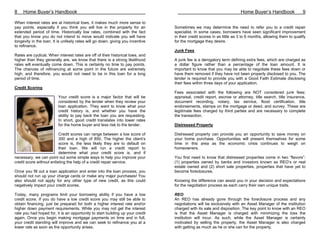 8    Home Buyer’s Handbook                                                                                              Home Buyer’s Handbook                9

When interest rates are at historical lows, it makes much more sense to
pay points, especially if you think you will live in the property for an         Sometimes we may determine the need to refer you to a credit repair
extended period of time. Historically low rates, combined with the fact          specialist. In some cases, borrowers have seen significant improvement
that you know you do not intend to move would indicate you will have             in their credit scores in as little as 3 to 6 months, allowing them to qualify
longevity in the loan. It is unlikely rates will go down, giving you incentive   for the mortgage they desire.
to refinance.
                                                                                 Junk Fees
Rates are cyclical. When interest rates are off of their historical lows, and
higher than they generally are, we know that there is a strong likelihood        A junk fee is a derogatory term defining extra fees, which are charged as
rates will eventually come down. This is certainly no time to pay points.        a dollar figure rather than a percentage of the loan amount. It is
The chances of refinancing at some point in the future are extremely             important to know that you may be able to negotiate these fees down or
high, and therefore, you would not need to be in this loan for a long            have them removed if they have not been properly disclosed to you. The
period of time.                                                                  lender is required to provide you with a Good Faith Estimate disclosing
                                                                                 their fees within three days of your application.
Credit Scoring
                                                                                 Fees associated with the following are NOT considered junk fees:
                          Your credit score is a major factor that will be       appraisal, credit report, escrow or attorney, title search, title insurance,
                          considered by the lender when they review your         document recording, notary, tax service, flood certification, title
                          loan application. They want to know what your          endorsements, stamps on the mortgage or deed, and survey. These are
                          credit history is, and whether you have the            legitimate fees charged by third parties and are necessary to complete
                          ability to pay back the loan you are requesting.       the transaction.
                          In short, good credit translates into lower rates
                          for the home buyer and less risk to the lender.        Distressed Property

                          Credit scores can range between a low score of         Distressed property can provide you an opportunity to save money on
                          300 and a high of 850. The higher the client’s         your home purchase. Opportunities will present themselves for some
                          score is, the less likely they are to default on       time in this area as the economic crisis continues to weigh on
                          their loan. We will run a credit report to             homeowners.
                          determine what your credit score is, and if
necessary, we can point out some simple ways to help you improve your            You first need to know that distressed properties come in two “flavors”:
credit score without enlisting the help of a credit repair service.              (1) properties owned by banks and investors known as REO’s or real
                                                                                 estate owned and (2) short sale properties, properties that have yet to
Once you fill out a loan application and enter into the loan process, you        become foreclosures.
should not run up your charge cards or make any major purchases! You
also should not apply for any other type of new credit, as this could            Knowing the difference can assist you in your decision and expectations
negatively impact your credit scores.                                            for the negotiation process as each carry their own unique traits.

Today, many programs limit your borrowing ability if you have a low              REO
credit score. If you do have a low credit score you may still be able to         An REO has already gone through the foreclosure process and any
obtain financing, just be prepared for both a higher interest rate and/or        negotiations will be exclusively with an Asset Manager of the institution
higher down payment requirements. While you may not get the interest             charged with its sale and disposition. The key point to know with an REO
rate you had hoped for, it is an opportunity to start building up your credit    is that the Asset Manager is charged with minimizing the loss the
again. Once you begin making mortgage payments on time and in full,              institution will incur. As such, while the Asset Manager is certainly
your credit standing will improve and we can seek to refinance you at a          motivated by selling the property, the Asset Manager is also charged
lower rate as soon as the opportunity arises.                                    with getting as much as he or she can for the property.
 