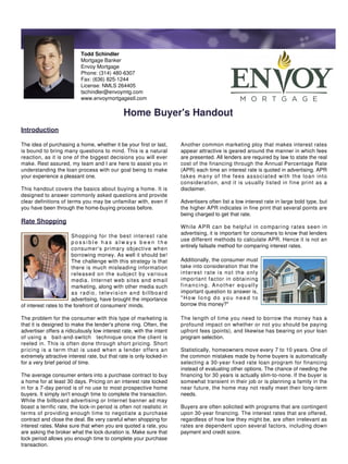 Todd Schindler
                           Mortgage Banker
                           Envoy Mortgage
                           Phone: (314) 480-6307
                           Fax: (636) 825-1244
                           License: NMLS 264405
                           tschindler@envoymtg.com
                           www.envoymortgagestl.com


                                              Home Buyer's Handout
Introduction

The idea of purchasing a home, whether it be your first or last,      Another common marketing ploy that makes interest rates
is bound to bring many questions to mind. This is a natural           appear attractive is geared around the manner in which fees
reaction, as it is one of the biggest decisions you will ever         are presented. All lenders are required by law to state the real
make. Rest assured, my team and I are here to assist you in           cost of the financing through the Annual Percentage Rate
understanding the loan process with our goal being to make            (APR) each time an interest rate is quoted in advertising. APR
your experience a pleasant one.                                       takes many of the fees associated with the loan into
                                                                      consideration, and it is usually listed in fine print as a
This handout covers the basics about buying a home. It is             disclaimer.
designed to answer commonly asked questions and provide
clear definitions of terms you may be unfamiliar with, even if        Advertisers often list a low interest rate in large bold type, but
you have been through the home-buying process before.                 the higher APR indicates in fine print that several points are
                                                                      being charged to get that rate.
Rate Shopping
                                                                      While APR can be helpful in comparing rates seen in
                                                                      advertising, it is important for consumers to know that lenders
                        Shopping for the best interest rate
                                                                      use different methods to calculate APR. Hence it is not an
                        possible has always been the
                                                                      entirely failsafe method for comparing interest rates.
                        consumer's primary objective when
                        borrowing money. As well it should be!
                        The challenge with this strategy is that      Additionally, the consumer must
                        there is much misleading information          take into consideration that the
                        released on the subject by various            interest rate is not the only
                        media. Internet web sites and email           important factor in obtaining
                        marketing, along with other media such        financing. Another equally
                        as radio, television and billboard            important question to answer is,
                        advertising, have brought the importance      "How long do you need to
of interest rates to the forefront of consumers' minds.               borrow this money?"

The problem for the consumer with this type of marketing is           The length of time you need to borrow the money has a
that it is designed to make the lender's phone ring. Often, the       profound impact on whether or not you should be paying
advertiser offers a ridiculously low interest rate, with the intent   upfront fees (points), and likewise has bearing on your loan
of using a bait-and-switch technique once the client is               program selection.
reeled in. This is often done through short pricing. Short
pricing is a term that is used when a lender offers an                Statistically, homeowners move every 7 to 10 years. One of
extremely attractive interest rate, but that rate is only locked-in   the common mistakes made by home buyers is automatically
for a very brief period of time.                                      selecting a 30-year fixed rate loan program for financing
                                                                      instead of evaluating other options. The chance of needing the
The average consumer enters into a purchase contract to buy           financing for 30 years is actually slim-to-none. If the buyer is
a home for at least 30 days. Pricing on an interest rate locked       somewhat transient in their job or is planning a family in the
in for a 7-day period is of no use to most prospective home           near future, the home may not really meet their long-term
buyers. It simply isn't enough time to complete the transaction.      needs.
While the billboard advertising or Internet banner ad may
boast a terrific rate, the lock-in period is often not realistic in   Buyers are often solicited with programs that are contingent
terms of providing enough time to negotiate a purchase                upon 30-year financing. The interest rates that are offered,
contract and close the deal. Be very careful when shopping for        regardless of how low they might be, are often irrelevant as
interest rates. Make sure that when you are quoted a rate, you        rates are dependent upon several factors, including down
are asking the broker what the lock duration is. Make sure that       payment and credit score.
lock period allows you enough time to complete your purchase
transaction.
 