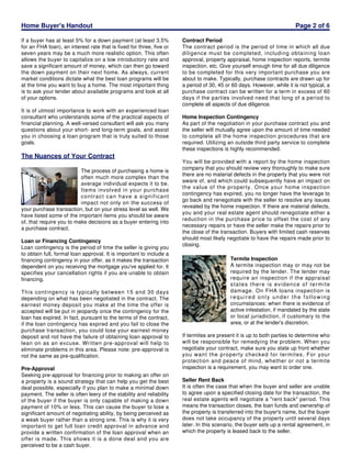 Home Buyer's Handout
If a buyer has at least 5% for a down payment (at least 3.5%
for an FHA loan), an interest rate that is fixed for three, five or
seven years may be a much more realistic option. This often
allows the buyer to capitalize on a low introductory rate and
save a significant amount of money, which can then go toward
the down payment on their next home. As always, current
market conditions dictate what the best loan programs will be
at the time you want to buy a home. The most important thing
is to ask your lender about available programs and look at all
of your options.
It is of utmost importance to work with an experienced loan
consultant who understands some of the practical aspects of
financial planning. A well-versed consultant will ask you many
questions about your short- and long-term goals, and assist
you in choosing a loan program that is truly suited to those
goals.

The Nuances of Your Contract
The process of purchasing a home is
often much more complex than the
average individual expects it to be.
Items involved in your purchase
contract can have a significant
impact not only on the success of
your purchase transaction, but on your stress level as well. We
have listed some of the important items you should be aware
of, that require you to make decisions as a buyer entering into
a purchase contract.
Loan or Financing Contingency
Loan contingency is the period of time the seller is giving you
to obtain full, formal loan approval. It is important to include a
financing contingency in your offer, as it makes the transaction
dependent on you receiving the mortgage you've applied for. It
specifies your cancellation rights if you are unable to obtain
financing.
This contingency is typically between 15 and 30 days
depending on what has been negotiated in the contract. The
earnest money deposit you make at the time the offer is
accepted will be put in jeopardy once the contingency for the
loan has expired. In fact, pursuant to the terms of the contract,
if the loan contingency has expired and you fail to close the
purchase transaction, you could lose your earnest money
deposit and not have the failure of obtaining loan approval to
lean on as an excuse. Written pre-approval will help to
eliminate problems in this area. Please note: pre-approval is
not the same as pre-qualification.
Pre-Approval
Seeking pre-approval for financing prior to making an offer on
a property is a sound strategy that can help you get the best
deal possible, especially if you plan to make a minimal down
payment. The seller is often leery of the stability and reliability
of the buyer if the buyer is only capable of making a down
payment of 10% or less. This can cause the buyer to lose a
significant amount of negotiating ability, by being perceived as
a weak buyer rather than a strong one. This is why it is very
important to get full loan credit approval in advance and
provide a written confirmation of the loan approval when an
offer is made. This shows it is a done deal and you are
perceived to be a cash buyer.

Page 2 of 6
Contract Period
The contract period is the period of time in which all due
diligence must be completed, including obtaining loan
approval, property appraisal, home inspection reports, termite
inspection, etc. Give yourself enough time for all due diligence
to be completed for this very important purchase you are
about to make. Typically, purchase contracts are drawn up for
a period of 30, 45 or 60 days. However, while it is not typical, a
purchase contract can be written for a term in excess of 60
days if the parties involved need that long of a period to
complete all aspects of due diligence.
Home Inspection Contingency
As part of the negotiation in your purchase contract you and
the seller will mutually agree upon the amount of time needed
to complete all the home inspection procedures that are
required. Utilizing an outside third party service to complete
these inspections is highly recommended.
You will be provided with a report by the home inspection
company that you should review very thoroughly to make sure
there are no material defects in the property that you were not
aware of, and which could subsequently have an impact on
the value of the property. Once your home inspection
contingency has expired, you no longer have the leverage to
go back and renegotiate with the seller to resolve any issues
revealed by the home inspection. If there are material defects,
you and your real estate agent should renegotiate either a
reduction in the purchase price to offset the cost of any
necessary repairs or have the seller make the repairs prior to
the close of the transaction. Buyers with limited cash reserves
should most likely negotiate to have the repairs made prior to
closing.
Termite Inspection
A termite inspection may or may not be
required by the lender. The lender may
require an inspection if the appraisal
states there is evidence of termite
damage. On FHA loans inspection is
required only under the following
circumstances: when there is evidence of
active infestation, if mandated by the state
or local jurisdiction, if customary to the
area, or at the lender's discretion.
If termites are present it is up to both parties to determine who
will be responsible for remedying the problem. When you
negotiate your contract, make sure you state up front whether
you want the property checked for termites. For your
protection and peace of mind, whether or not a termite
inspection is a requirement, you may want to order one.
Seller Rent Back
It is often the case that when the buyer and seller are unable
to agree upon a specified closing date for the transaction, the
real estate agents will negotiate a "rent back" period. This
means the transaction closes, the loan funds and ownership of
the property is transferred into the buyer's name, but the buyer
does not take occupancy of the property until several days
later. In this scenario, the buyer sets up a rental agreement, in
which the property is leased back to the seller.

 