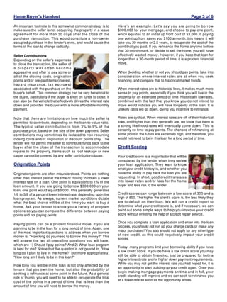 Home Buyer's Handout
An important footnote to this somewhat common strategy is to
make sure the seller is not occupying the property in a lease
agreement for more than 30 days after the close of the
purchase transaction. This would constitute a non-owner
occupied purchase in the lender's eyes, and would cause the
terms of the loan to change radically.
Seller Contributions
Depending on the seller's eagerness
to close the transaction, the seller of
a property will often become
aggressive and offer to pay some or
all of the closing costs, origination
points and/or pre-paid items (interest,
hazard insurance, tax escrows)
associated with the purchase on the
buyer's behalf. This common strategy can be very beneficial to
the buyer, particularly if the buyer is short on funds to close. It
can also be the vehicle that effectively drives the interest rate
down and provides the buyer with a more affordable monthly
payment.
Note that there are limitations on how much the seller is
permitted to contribute, depending on the loan-to-value ratio.
The typical seller contribution is from 3% to 9% of the
purchase price, based on the size of the down payment. Seller
contributions may sometimes be isolated to non-recurring
closing costs and/or origination or discount points only. The
lender will not permit the seller to contribute funds back to the
buyer after the close of the transaction to accommodate
repairs to the property. Items such as roof leakage or new
carpet cannot be covered by any seller contribution clause.

Origination Points
Origination points are often misunderstood. Points are nothing
other than interest paid at the time of closing to obtain a lower
interest rate on a loan. One point is equivalent to 1% of the
loan amount. If you are going to borrow $300,000 on your
loan, one point would equal $3,000. This generally generates
1/8 to 3/8 of a percent lower interest rate, depending upon the
loan program. As always, current market conditions dictate
what the best choice will be at the time you want to buy a
home. Ask your lender to show you a variety of program
options so you can compare the difference between paying
points and not paying points.
Paying points can be a prudent financial move, if you are
planning to be in the loan for a long period of time. Again, one
of the most important questions to address when you borrow
money is, "How long do you need to borrow this money?" This
will answer the two all-prevailing questions you will have,
which are 1) Should I pay points? And 2) What loan program
is best for me? Notice that the question is not geared to, "How
long do I plan to live in the home?" but more appropriately,
"How long am I likely to be in this loan?"
How long you will be in the loan is not only affected by the
tenure that you own the home, but also the probability of
seeking a refinance at some point in the future. As a general
rule of thumb, you will need to be able to recuperate the total
cost of the points in a period of time that is less than the
amount of time you will need to borrow the money.

Page 3 of 6
Here's an example. Let's say you are going to borrow
$300,000 for your mortgage, and choose to pay one point,
which equates to an initial up front cost of $3,000. If paying
one point up front saves you $100 a month, this means it will
take you 30 months or 2.5 years, to recuperate the cost of the
point that you paid. If you refinance the home anytime before
that 30-month mark, or decide to sell the home, you will have
effectively wasted money. However, if you keep that loan for
longer than a 30-month period of time, it is a prudent financial
move.
When deciding whether or not you should pay points, take into
consideration where interest rates are at when you seek
financing, and compare that to historical market trends.
When interest rates are at historical lows, it makes much more
sense to pay points, especially if you think you will live in the
property for an extended period of time. Historically low rates,
combined with the fact that you know you do not intend to
move would indicate you will have longevity in the loan. It is
unlikely rates will go down, giving you incentive to refinance.
Rates are cyclical. When interest rates are off of their historical
lows, and higher than they generally are, we know that there is
a strong likelihood rates will eventually come down. This is
certainly no time to pay points. The chances of refinancing at
some point in the future are extremely high, and therefore, you
would not need to be in this loan for a long period of time.

Credit Scoring
Your credit score is a major factor that will be
considered by the lender when they review
your loan application. They want to know
what your credit history is, and whether you
have the ability to pay back the loan you are
requesting. In short, good credit translates
into lower rates and/or fees for the home
buyer and less risk to the lender.
Credit scores can range between a low score of 300 and a
high of 850. The higher the client's score is, the less likely they
are to default on their loan. We will run a credit report to
determine what your credit score is, and if necessary, we can
point out some simple ways to help you improve your credit
score without enlisting the help of a credit repair service.
Once you complete a loan application and enter into the loan
process, you should not run up your charge cards or make any
major purchases! You also should not apply for any other type
of new credit, as this could negatively impact your credit
scores.
Today, many programs limit your borrowing ability if you have
a low credit score. If you do have a low credit score you may
still be able to obtain financing, just be prepared for both a
higher interest rate and/or higher down payment requirements.
While you may not get the interest rate you had hoped for, it is
an opportunity to start building up your credit again. Once you
begin making mortgage payments on time and in full, your
credit standing will improve and we can seek to refinance you
at a lower rate as soon as the opportunity arises.

 
