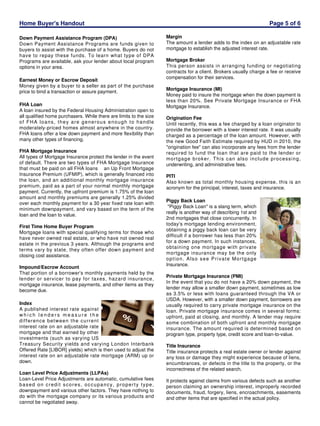 Home Buyer's Handout
Down Payment Assistance Program (DPA)
Down Payment Assistance Programs are funds given to
buyers to assist with the purchase of a home. Buyers do not
have to repay these funds. To learn what type of DPA
Programs are available, ask your lender about local program
options in your area.
Earnest Money or Escrow Deposit
Money given by a buyer to a seller as part of the purchase
price to bind a transaction or assure payment.
FHA Loan
A loan insured by the Federal Housing Administration open to
all qualified home purchasers. While there are limits to the size
of FHA loans, they are generous enough to handle
moderately-priced homes almost anywhere in the country.
FHA loans offer a low down payment and more flexibility than
many other types of financing.
FHA Mortgage Insurance
All types of Mortgage Insurance protect the lender in the event
of default. There are two types of FHA Mortgage Insurance
that must be paid on all FHA loans an Up Front Mortgage
Insurance Premium (UFMIP), which is generally financed into
the loan, and an additional monthly mortgage insurance
premium, paid as a part of your normal monthly mortgage
payment. Currently, the upfront premium is 1.75% of the loan
amount and monthly premiums are generally 1.25% divided
over each monthly payment for a 30 year fixed rate loan with
minimum downpayment, and vary based on the term of the
loan and the loan to value.
First Time Home Buyer Program
Mortgage loans with special qualifying terms for those who
have never owned real estate, or who have not owned real
estate in the previous 3 years. Although the programs and
terms vary by state, they often offer down payment and
closing cost assistance.
Impound/Escrow Account
That portion of a borrower's monthly payments held by the
lender or servicer to pay for taxes, hazard insurance,
mortgage insurance, lease payments, and other items as they
become due.
Index
A published interest rate against
which lenders measure the
difference between the current
interest rate on an adjustable rate
mortgage and that earned by other
investments (such as varying US
Treasury Security yields and varying London Interbank
Offered Rate [LIBOR] yields) which is then used to adjust the
interest rate on an adjustable rate mortgage (ARM) up or
down.
Loan Level Price Adjustments (LLPAs)
Loan-Level Price Adjustments are automatic, cumulative fees
based on credit scores, occupancy, property type,
downpayment and various other factors. They have nothing to
do with the mortgage company or its various products and
cannot be negotiated away.

Page 5 of 6
Margin
The amount a lender adds to the index on an adjustable rate
mortgage to establish the adjusted interest rate.
Mortgage Broker
This person assists in arranging funding or negotiating
contracts for a client. Brokers usually charge a fee or receive
compensation for their services.
Mortgage Insurance (MI)
Money paid to insure the mortgage when the down payment is
less than 20%. See Private Mortgage Insurance or FHA
Mortgage Insurance.
Origination Fee
Until recently, this was a fee charged by a loan originator to
provide the borrower with a lower interest rate. It was usually
charged as a percentage of the loan amount. However, with
the new Good Faith Estimate required by HUD in 2010, the
"origination fee" can also incorporate any fees from the lender
required to fund the loan that are paid to the lender or
mortgage broker. This can also include processing,
underwriting, and administrative fees.
PITI
Also known as total monthly housing expense, this is an
acronym for the principal, interest, taxes and insurance.
Piggy Back Loan
"Piggy Back Loan" is a slang term, which
really is another way of describing 1st and
2nd mortgages that close concurrently. In
today's mortgage lending environment,
obtaining a piggy back loan can be very
difficult if a borrower has less than 20%
for a down payment. In such instances,
obtaining one mortgage with private
mortgage insurance may be the only
option. Also see Private Mortgage
Insurance.
Private Mortgage Insurance (PMI)
In the event that you do not have a 20% down payment, the
lender may allow a smaller down payment, sometimes as low
as 3.5% or less with loans guaranteed through the VA or
USDA. However, with a smaller down payment, borrowers are
usually required to carry private mortgage insurance on the
loan. Private mortgage insurance comes in several forms:
upfront, paid at closing, and monthly. A lender may require
some combination of both upfront and monthly mortgage
insurance. The amount required is determined based on
program type, property type, credit score and loan-to-value.
Title Insurance
Title insurance protects a real estate owner or lender against
any loss or damage they might experience because of liens,
encumbrances, or defects in the title to the property, or the
incorrectness of the related search.
It protects against claims from various defects such as another
person claiming an ownership interest, improperly recorded
documents, fraud, forgery, liens, encroachments, easements
and other items that are specified in the actual policy.

 