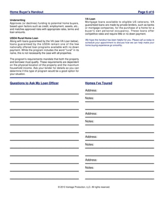 Home Buyer's Handout

Page 6 of 6

Underwriting
Approves (or declines) funding to potential home buyers,
based upon factors such as credit, employment, assets, etc.,
and matches approved risks with appropriate rates, terms and
loan amounts.
USDA Rural Home Loan
Along with loans guaranteed by the VA (see VA Loan below),
loans guaranteed by the USDA remain one of the few
nationally offered loan programs available with no down
payment. While the program includes the word "rural" in its
name, this is not necessarily the case with all properties.

VA Loan
Mortgage loans available to eligible US veterans. VA
guaranteed loans are made by private lenders, such as banks
or mortgage companies, for the purchase of a home for a
buyer's own personal occupancy. These loans offer
competitive rates and require little or no down payment.
We hope this handout has been helpful for you. Please call us today to
schedule your appointment to discuss how we can help make your
home buying experience go smoothly.

The program's requirements mandate that both the property
and borrower must qualify. These requirements are dependent
on the physical location of the property and the maximum
household income. Ask your lender for details so you can
determine if this type of program would be a good option for
your situation.

Questions to Ask My Loan Officer

Homes I've Toured
Address:
Notes:

Address:
Notes:

Address:
Notes:

Address:
Notes:

© 2013 Vantage Production, LLC. All rights reserved.

 