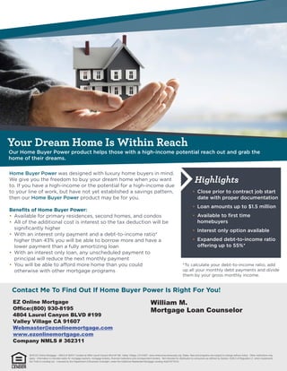 Your Dream Home Is Within Reach
Highlights
EZ Online Mortgage
Office:(800) 930-8195
4804 Laurel Canyon BLVD #199
Valley Village CA 91607
Webmaster@ezonlinemortgage.com
www.ezonlinemortgage.com
Company NMLS # 362311
William M.
Mortgage Loan Counselor
2016 EZ Online Mortgage – NMLS # 362311 located at 4804 Laurel Canyon Blvd #1199, Valley Village, CA 91607. www.nmlsconsumeraccess.org. Rates, fees and programs are subject to change without notice. Other restrictions may
apply. Information is intended solely for mortgage bankers, mortgage brokers, financial institutions and correspondent lenders. Not intended for distribution to consumers as defined by Section 1026.2 of Regulation Z, which implements
the Truth-in-Lending Act. Licensed by the Department of Business Oversight, under the California Residential Mortgage Lending Act(01871814)
 