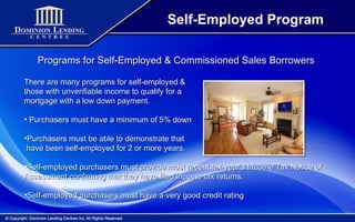 Self-Employed Program Programs for Self-Employed & Commissioned Sales Borrowers There are many programs for self-employed & those with unverifiable income to qualify for a mortgage with a low down payment. Purchasers must have a minimum of 5% down Purchasers must be able to demonstrate that have been self-employed for 2 or more years. Self-employed purchasers must provide most recent tax year’s Income Tax Notice of Assessment confirming that they have filed income tax returns. Self-employed purchasers must have a very good credit rating 