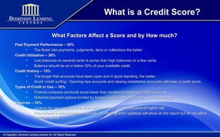 What is a Credit Score? What Factors Affect a Score and by How much? Past Payment Performance – 35% The fewer late payments, judgments, liens or collections the better.  Credit Utilization – 30% Low balances on several cards is worse than high balances on a few cards. Balance should be at or below 30% of your available credit. Credit History – 15% The longer that accounts have been open and in good standing, the better. Avoid ‘credit surfing.’ Opening new accounts and closing established accounts will lower a credit score. Types of Credit in Use – 10% Finance company accounts score lower than traditional banking or retail accounts. Deferred payment options funded by finance companies impact the score accordingly. Inquiries – 10% Looking for new credit over a short period of time can be indicative of higher risk. Promotional or administrative inquiries (i.e. credit grantor updates) will show on the report but do not affect the credit score. 