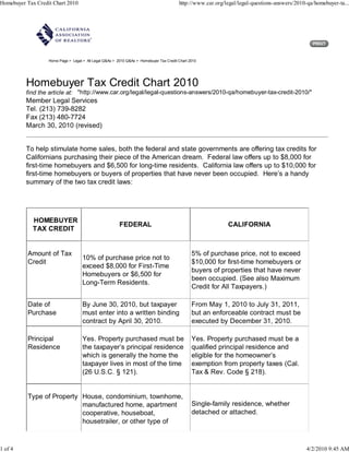 Homebuyer Tax Credit Chart 2010                                                          http://www.car.org/legal/legal-questions-answers/2010-qa/homebuyer-ta...




                   Home Page > Legal > All Legal Q&As > 2010 Q&As > Homebuyer Tax Credit Chart 2010




          Homebuyer Tax Credit Chart 2010
          find the article at: "http://www.car.org/legal/legal-questions-answers/2010-qa/homebuyer-tax-credit-2010/"
          Member Legal Services
          Tel. (213) 739-8282
          Fax (213) 480-7724
          March 30, 2010 (revised)


          To help stimulate home sales, both the federal and state governments are offering tax credits for
          Californians purchasing their piece of the American dream. Federal law offers up to $8,000 for
          first-time homebuyers and $6,500 for long-time residents. California law offers up to $10,000 for
          first-time homebuyers or buyers of properties that have never been occupied. Here’s a handy
          summary of the two tax credit laws:




             HOMEBUYER
                                                         FEDERAL                                             CALIFORNIA
             TAX CREDIT


           Amount of Tax                                                                        5% of purchase price, not to exceed
                                     10% of purchase price not to
           Credit                                                                               $10,000 for first-time homebuyers or
                                     exceed $8,000 for First-Time
                                                                                                buyers of properties that have never
                                     Homebuyers or $6,500 for
                                                                                                been occupied. (See also Maximum
                                     Long-Term Residents.
                                                                                                Credit for All Taxpayers.)

           Date of                   By June 30, 2010, but taxpayer                             From May 1, 2010 to July 31, 2011,
           Purchase                  must enter into a written binding                          but an enforceable contract must be
                                     contract by April 30, 2010.                                executed by December 31, 2010.

           Principal                 Yes. Property purchased must be                            Yes. Property purchased must be a
           Residence                 the taxpayer’s principal residence                         qualified principal residence and
                                     which is generally the home the                            eligible for the homeowner’s
                                     taxpayer lives in most of the time                         exemption from property taxes (Cal.
                                     (26 U.S.C. § 121).                                         Tax & Rev. Code § 218).


           Type of Property House, condominium, townhome,
                            manufactured home, apartment                                        Single-family residence, whether
                            cooperative, houseboat,                                             detached or attached.
                            housetrailer, or other type of



1 of 4                                                                                                                                        4/2/2010 9:45 AM
 