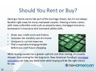 Should You Rent or Buy?
Owning a home seems like part of the marriage dream, but it’s not always
feasible right away for many newlywed couples. Owning a home comes
with many unfamiliar costs such as property taxes, mortgage insurance,
homeowner’s insurance and increased utilities bills.
• Know your credit score and history
• Calculate the monthly cost of a home
• Compare to current expenses
• Find a reputable mortgage lender
before you start house shopping
While buying usually has a greater upfront cost than renting, it’s usually
cheaper than renting for the long term. New American Funding’s mortgage
calculators can help you determine when buying will be the right choice
for you.
 