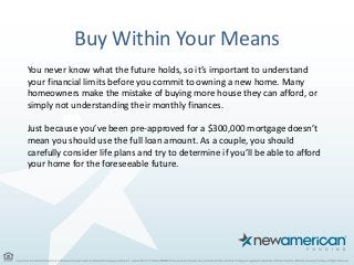 Buy Within Your Means
You never know what the future holds, so it’s important to understand
your financial limits before you commit to owning a new home. Many
homeowners make the mistake of buying more house they can afford, or
simply not understanding their monthly finances.
Just because you’ve been pre-approved for a $300,000 mortgage doesn’t
mean you should use the full loan amount. As a couple, you should
carefully consider life plans and try to determine if you’ll be able to afford
your home for the foreseeable future.
 