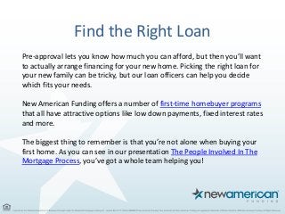 Find the Right Loan
Pre-approval lets you know how much you can afford, but then you’ll want
to actually arrange financing for your new home. Picking the right loan for
your new family can be tricky, but our loan officers can help you decide
which fits your needs.
New American Funding offers a number of first-time homebuyer programs
that all have attractive options like low down payments, fixed interest rates
and more.
The biggest thing to remember is that you’re not alone when buying your
first home. As you can see in our presentation The People Involved In The
Mortgage Process, you’ve got a whole team helping you!
 