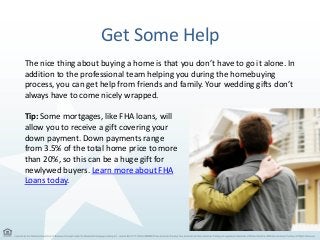 Get Some Help
The nice thing about buying a home is that you don’t have to go it alone. In
addition to the professional team helping you during the homebuying
process, you can get help from friends and family. Your wedding gifts don’t
always have to come nicely wrapped.
Tip: Some mortgages, like FHA loans, will
allow you to receive a gift covering your
down payment. Down payments range
from 3.5% of the total home price to more
than 20%, so this can be a huge gift for
newlywed buyers. Learn more about FHA
Loans today.
 