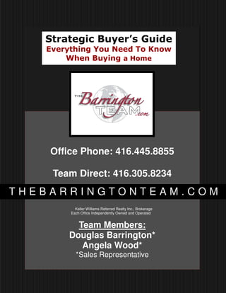 Strategic Buyer’s Guide
   Everything You Need To Know
       When Buying a Home




    Office Phone: 416.445.8855

    Team Direct: 416.305.8234
THEBARRINGTONTEAM.COM
          Keller Williams Referred Realty Inc., Brokerage
        Each Office Independently Owned and Operated


         Team Members:
       Douglas Barrington*
          Angela Wood*
          *Sales Representative
 
