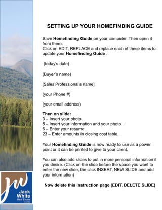 SETTING UP YOUR HOMEFINDING GUIDE
Save Homefinding Guide on your computer, Then open it
from there.
Click on EDIT, REPLACE and replace each of these items to
update your Homefinding Guide .
(today’s date)
(Buyer’s name)
[Sales Professional’s name]
(your Phone #)
(your email address)
Then on slide:
3 – Insert your photo.
5 – Insert your information and your photo.
6 – Enter your resume.
23 – Enter amounts in closing cost table.
Your Homefinding Guide is now ready to use as a power
point or it can be printed to give to your client.
You can also add slides to put in more personal information if
you desire. (Click on the slide before the space you want to
enter the new slide, the click INSERT, NEW SLIDE and add
your information)
Now delete this instruction page (EDIT, DELETE SLIDE)

 