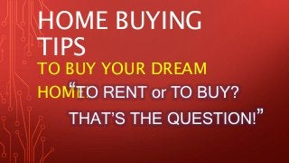 HOME BUYING 
TIPS 
TO BUY YOUR DREAM 
HOM“ET!O RENT or TO BUY? 
THAT’S THE QUESTION!” 
