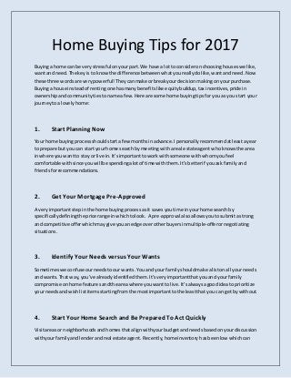 Home Buying Tips for 2017
Buyinga home can be verystressful onyourpart. We have a lotto consideronchoosinghouseswe like,
wantand need.The keyisto knowthe difference betweenwhatyoureallydolike,wantandneed.Now
these three wordsare verypowerful!Theycanmake orbreak yourdecisionmakingonyourpurchase.
Buyinga house insteadof rentingone hasmanybenefitslike equitybuildup,tax incentives,pridein
ownershipandcommunitytiestoname afew.Here are some home buyingtipsforyouas you start your
journeytoa lovelyhome:
1. Start Planning Now
Your home buyingprocessshouldstarta few monthsinadvance.Ipersonallyrecommendatleastayear
to prepare butyou can start yourhome search bymeetingwithareal estate agent whoknowsthe area
inwhere youwantto stay or live in.It’simportanttowork withsomeone withwhomyoufeel
comfortable withsince youwillbe spendingalotof time withthem.It’sbetterif youask familyand
friendsforrecommendations.
2. Get Your Mortgage Pre-Approved
A veryimportantstepinthe home buyingprocessasit savesyoutime inyourhome search by
specificallydefiningthe price range inwhichtolook. A pre-approval alsoallowsyoutosubmitastrong
and competitiveofferwhichmay give youanedge overotherbuyersinmultiple-offerornegotiating
situations.
3. Identify Your Needs versus Your Wants
Sometimeswe confuseourneedstoourwants.You and yourfamilyshouldmake alistonall your needs
and wants.That way,you’ve alreadyidentifiedthem.It’sveryimportantthatyouand yourfamily
compromise onhome featuresandthe areawhere youwantto live.It’salwaysagoodideato prioritize
your needsandwishlistitemsstartingfromthe mostimportanttothe leastthatyou can get bywithout.
4. Start Your Home Searchand Be PreparedTo Act Quickly
Visitareasor neighborhoodsandhomesthatalignwithyourbudgetandneedsbasedonyourdiscussion
withyourfamilyandlenderandreal estate agent. Recently,home inventory hasbeenlow whichcan
 