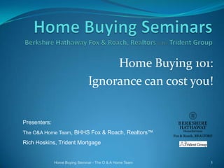 Home Buying 101:
Ignorance can cost you!

Presenters:
The O&A Home Team, BHHS Fox & Roach, Realtors™

Rich Hoskins, Trident Mortgage

Home Buying Seminar - The O & A Home Team

1

 