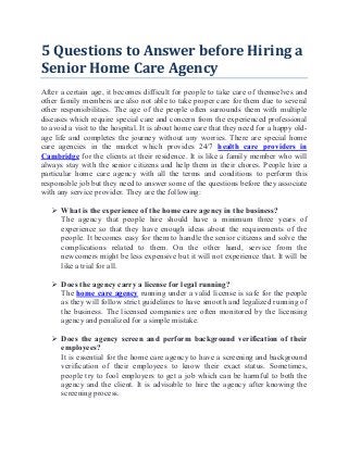 5 Questions to Answer before Hiring a
Senior Home Care Agency
After a certain age, it becomes difficult for people to take care of themselves and
other family members are also not able to take proper care for them due to several
other responsibilities. The age of the people often surrounds them with multiple
diseases which require special care and concern from the experienced professional
to avoid a visit to the hospital. It is about home care that they need for a happy old-
age life and completes the journey without any worries. There are special home
care agencies in the market which provides 24/7 health care providers in
Cambridge for the clients at their residence. It is like a family member who will
always stay with the senior citizens and help them in their chores. People hire a
particular home care agency with all the terms and conditions to perform this
responsible job but they need to answer some of the questions before they associate
with any service provider. They are the following:
 What is the experience of the home care agency in the business?
The agency that people hire should have a minimum three years of
experience so that they have enough ideas about the requirements of the
people. It becomes easy for them to handle the senior citizens and solve the
complications related to them. On the other hand, service from the
newcomers might be less expensive but it will not experience that. It will be
like a trial for all.
 Does the agency carry a license for legal running?
The home care agency running under a valid license is safe for the people
as they will follow strict guidelines to have smooth and legalized running of
the business. The licensed companies are often monitored by the licensing
agency and penalized for a simple mistake.
 Does the agency screen and perform background verification of their
employees?
It is essential for the home care agency to have a screening and background
verification of their employees to know their exact status. Sometimes,
people try to fool employers to get a job which can be harmful to both the
agency and the client. It is advisable to hire the agency after knowing the
screening process.
 