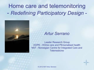 Home care and telemonitoring
- Redefining Participatory Design -


                       Artur Serrano
                     Leader Research Group
           HOPE - HOme care and PErsonalised health
          NST - Norwegian Centre for Integrated Care and
                          Telemedicine




               © 2012 NST Artur Serrano
 