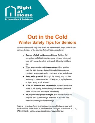 Out in the Cold
Winter Safety Tips for Seniors
To help older adults stay safe when the thermometer drops, even in the
warmer climates of the country, follow these precautions:
 Beware of slick outdoor conditions. Outdoor fall
prevention includes these tips: wear nonskid boots, get
help with snow shoveling and watch diligently for black
ice.
 Wear appropriate clothing outdoors. Cold weather
calls for light, layered, loose-fitting clothing under an
insulated, waterproof winter coat; plus, a hat and gloves.
 Keep well-hydrated. Although the elderly may not feel
as thirsty in cooler weather, drinking six to eight glasses
of liquid a day is still advised.
 Ward off isolation and depression. To beat wintertime
blues in the elderly, schedule regular outings, personal
visits, phone calls and social networking.
 Be prepared for power outages. For details on how to
prepare for a power outage and what to do after one,
visit www.ready.gov/power-outage.
Right at Home Ann Arbor is a leading provider of in-home care and
assistance for older adults in Metro Detroit, Michigan. Contact us at (734)
971-5000 or by visiting www.rightathome.net/washtenaw.
 