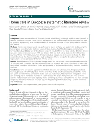 Genet et al. BMC Health Services Research 2011, 11:207
http://www.biomedcentral.com/1472-6963/11/207




 RESEARCH ARTICLE                                                                                                                              Open Access

Home care in Europe: a systematic literature review
Nadine Genet1*, Wienke GW Boerma1, Dionne S Kringos1, Ans Bouman2, Anneke L Francke1,3, Cecilia Fagerström4,
Maria Gabriella Melchiorre5, Cosetta Greco5 and Walter Devillé1,6


  Abstract
  Background: Health and social services provided at home are becoming increasingly important. Hence, there is a
  need for information on home care in Europe. The objective of this literature review was to respond to this need
  by systematically describing what has been reported on home care in Europe in the scientific literature over the
  past decade.
  Methods: A systematic literature search was performed for papers on home care published in English, using the
  following data bases: Cinahl, the Cochrane Library, Embase, Medline, PsycINFO, Sociological Abstracts, Social
  Services Abstracts, and Social Care Online. Studies were only included if they complied with the definition of home
  care, were published between January 1998 and October 2009, and dealt with at least one of the 31 specified
  countries. Clinical interventions, instrument developments, local projects and reviews were excluded. The data
  extracted included: the characteristics of the study and aspects of home care ‘policy & regulation’, ‘financing’,
  ‘organisation & service delivery’, and ‘clients & informal carers’.
  Results: Seventy-four out of 5,133 potentially relevant studies met the inclusion criteria, providing information on
  18 countries. Many focused on the characteristics of home care recipients and on the organisation of home care.
  Geographical inequalities, market forces, quality and integration of services were also among the issues frequently
  discussed.
  Conclusions: Home care systems appeared to differ both between and within countries. The papers included,
  however, provided only a limited picture of home care. Many studies only focused on one aspect of the home
  care system and international comparative studies were rare. Furthermore, little information emerged on home
  care financing and on home care in general in Eastern Europe. This review clearly shows the need for more
  scientific publications on home care, especially studies comparing countries. A comprehensive and more complete
  insight into the state of home care in Europe requires the gathering of information using a uniform framework
  and methodology.
  Keywords: home care, European Union, care systems, international comparison


Background                                                                           with the diminished potential for informal care, is likely
Current demographic developments in Europe have                                      to result in a need to expand formal care services and
resulted in increased interest in home care. The share of                            increase expenditure. Several European countries aim to
the population aged 65 years and over is increasing [1]                              stimulate community living and care, including home
and more people will consequently be care-dependent in                               care [4], a concept which is not only regarded as just a
the near future. Changing life-style trends [2], smaller                             potentially cost effective way of maintaining people’s
families [3] and growing labour market participation of                              independence, but is also the mode of care preferred by
women have reduced the possibilities of providing care                               clients. “Home is a place of emotional and physical asso-
informally [2]. Growing demand for care, in combination                              ciations, memories and comfort”, as reported by the
                                                                                     World Health Organisation [5].
                                                                                       The European Commission has prioritised the gather-
* Correspondence: n.genet@nivel.nl
1
 NIVEL-Netherlands Institute for Health Services Research, Utrecht, the
                                                                                     ing of information on this sector (EC Work Plan 2006
Netherlands                                                                          of the Programme of Community Action in the field of
Full list of author information is available at the end of the article

                                        © 2011 Genet et al; licensee BioMed Central Ltd. This is an Open Access article distributed under the terms of the Creative Commons
                                        Attribution License (http://creativecommons.org/licenses/by/2.0), which permits unrestricted use, distribution, and reproduction in
                                        any medium, provided the original work is properly cited.
 