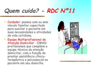Quem cuida? -  RDC Nº11 Cuidador : pessoa com ou sem vínculo familiar capacitada para auxiliar o paciente em suas necessidades e atividades da vida cotidiana.  Equipe Multiprofissional de Atenção   Domiciliar  - EMAD: profissionais que compõem a equipe técnica da atenção domiciliar, com a função de prestar assistência clínico-terapêutica e psicossocial ao paciente em seu domicílio. 