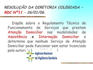 RESOLUÇÃO DA DIRETORIA COLEGIADA -  RDC Nº11  – 26/01/06 .   Dispõe sobre o Regulamento Técnico de Funcionamento de Serviços que prestam  Atenção Domiciliar  nas modalidades de  Assistência  e  Internação Domiciliar  e determina que nenhum Serviço de Atenção Domiciliar pode funcionar sem estar licenciado pela autoridade sanitária local 