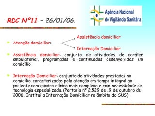 RDC Nº11  – 26/01/06 . Assistência domiciliar Atenção domiciliar : Internação Domiciliar Assistência domiciliar : conjunto de atividades de caráter ambulatorial, programadas e continuadas desenvolvidas em domicílio.  Internação Domiciliar : conjunto de atividades prestadas no domicílio, caracterizadas pela atenção em tempo integral ao paciente com quadro clínico mais complexo e com necessidade de tecnologia especializada .  (Portaria nº 2.529 de 19 de outubro de 2006. Institui a Internação Domiciliar no âmbito do SUS) 