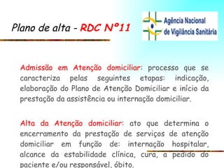 Plano de alta -  RDC Nº11   Admissão em Atenção domiciliar : processo que se caracteriza pelas seguintes etapas: indicação, elaboração do Plano de Atenção Domiciliar e início da prestação da assistência ou internação domiciliar. Alta da Atenção domiciliar : ato que determina o encerramento da prestação de serviços de atenção domiciliar em função de: internação hospitalar, alcance da estabilidade clínica, cura, a pedido do paciente e/ou responsável, óbito.  