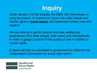 01/30/15 3
Under Section 3 of the Equality Act 2006, the Commission is
using its powers to conduct an Inquiry into older people and
human rights in home based (not residential homes) care and
support.
We are looking to gather positive and less satisfactory
experiences from older people, their carers and friends/family
in order to gauge a picture of the quality of care in relation to
human rights.
A report will then be submitted to government to influence the
Independent Commission on social care reform.
Inquiry
 