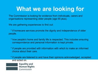 01/30/15 4
The Commission is looking for evidence from individuals, carers and
organisations representing older people (age 65 plus).
We are gathering experiences to find out:
* if homecare services promote the dignity and independence of older
people.
* how people's home and family life is respected. This includes ensuring
correspondence and personal information is kept private.
* if people are provided with information with which to make an informed
choice about their care.
* if people are listened to and have their opinions acknowledged, accepted
and acted on.
What we are looking for
 