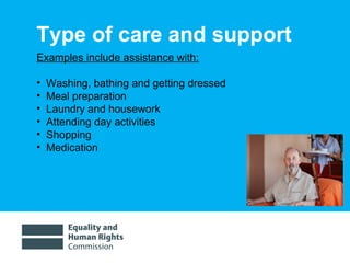 01/30/15 5
Type of care and support
Examples include assistance with:
• Washing, bathing and getting dressed
• Meal preparation
• Laundry and housework
• Attending day activities
• Shopping
• Medication
 
