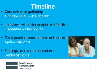 6
Timeline
• Core evidence gathering
10th Nov 2010 – 4th
Feb 2011
• Interviews with older people and families
December – March 2011
• Good practice case studies and analysis
April – July 2011
• Findings and recommendations
December 2011
 