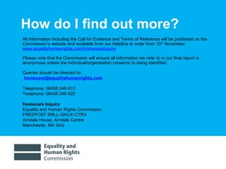 01/30/15 7
How do I find out more?
All information including the Call for Evidence and Terms of Reference will be published on the
Commission’s website and available from our Helpline to order from 10th
November:
www.equalityhumanrights.com/homecareinquiry
Please note that the Commission will ensure all information we refer to in our final report is
anonymous unless the individual/organisation consents to being identified.
Queries should be directed to:
homecare@equalityhumanrights.com
Telephone: 08456 046 610
Textphone: 08456 046 620
Homecare Inquiry
Equality and Human Rights Commission
FREEPOST RRLL-GHUX-CTRX
Arndale House, Arndale Centre
Manchester, M4 3AQ
 