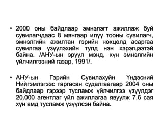 • 2000 оны байдлаар эмнэлэгт ажиллаж буй
сувилагчдаас 8 мянгаар илүү тооны сувилагч,
эмнэлгийн ажилтан гэрийн нөхцөлд асаргаа
сувилгаа үзүүлэхийн тулд нэн хэрэгцээтэй
байна. /АНУ-ын эрүүл мэнд, хүн эмнэлгийн
үйлчилгээний газар, 1991/.
• АНУ-ын
Гэрийн
Сувилахуйн
Үндэсний
Нийгэмлэгээс гаргасан судалгаагаар 2004 оны
байдлаар гэрээр тусламж үйлчилгээ үзүүлдэг
20.000 агентлаг үйл ажиллагаа явуулж 7.6 сая
хүн амд тусламж үзүүлсэн байна.

 