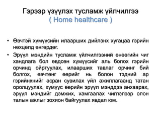 Гэрээр үзүүлэх тусламж үйлчилгээ
( Home healthcare )
• Өвчтэй хүмүүсийн илаарших дийлэнх хугацаа гэрийн
нөхцөлд өнгөрдөг.
• Эрүүл мэндийн тусламж үйлчилгээний өнөөгийн чиг
хандлага бол өвдсөн хүмүүсийг аль болох гэрийн
орчинд ойртуулах, илаарших тавлаг орчинг бий
болгох, өвчтөнг өөрийг нь болон тэдний ар
гэрийнхнийг асран сувилах үйл ажиллагаанд татан
оролцуулах, хүмүүс өөрийн эрүүл мэнддээ анхаарах,
эрүүл мэндийг дэмжих, хамгаалах чиглэлээр олон
талын ажлыг зохион байгуулах явдал юм.

 