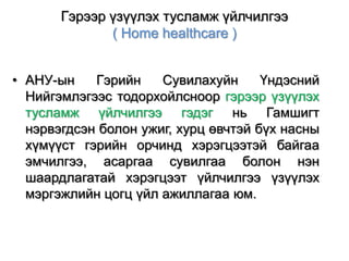 Гэрээр үзүүлэх тусламж үйлчилгээ
( Home healthcare )
• АНУ-ын
Гэрийн
Сувилахуйн
Үндэсний
Нийгэмлэгээс тодорхойлсноор гэрээр үзүүлэх
тусламж үйлчилгээ гэдэг нь Гамшигт
нэрвэгдсэн болон ужиг, хурц өвчтэй бүх насны
хүмүүст гэрийн орчинд хэрэгцээтэй байгаа
эмчилгээ, асаргаа сувилгаа болон нэн
шаардлагатай хэрэгцээт үйлчилгээ үзүүлэх
мэргэжлийн цогц үйл ажиллагаа юм.

 